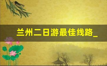 兰州二日游最佳线路_兰州三日游攻略自由行