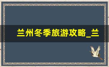 兰州冬季旅游攻略_兰州最该去的一日游