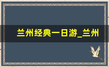 兰州经典一日游_兰州旅游景点一日游