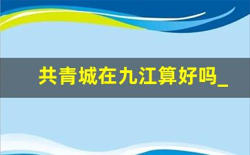 共青城在九江算好吗_南昌去共青城通了地铁吗