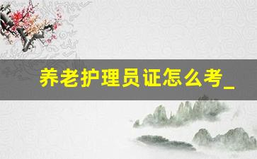 养老护理员证怎么考_养老护理员资格证报名入口