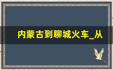 内蒙古到聊城火车_从聊城到内蒙有多远