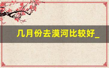 几月份去漠河比较好_去漠河需要准备什么