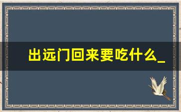 出远门回来要吃什么_出远门前吃什么吉祥