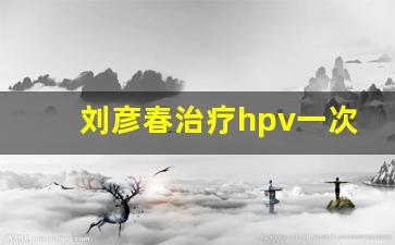 刘彦春治疗hpv一次9000_刘彦春hpv清除方法视频