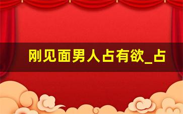 刚见面男人占有欲_占有欲是因为喜欢吗