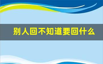 别人回不知道要回什么_女孩回信息说不知道如何回复