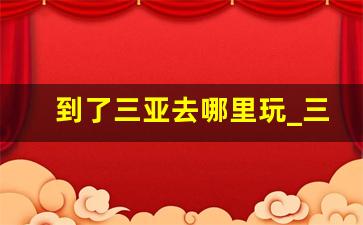 到了三亚去哪里玩_三亚有啥好玩的地方吗