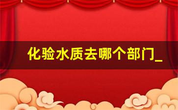 化验水质去哪个部门_生活用水水质检测价格