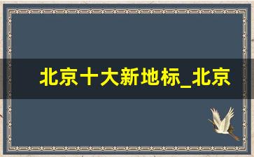 北京十大新地标_北京最美的10大建筑