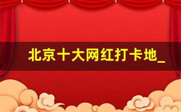 北京十大网红打卡地_带孩子必去的30个地方