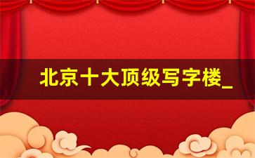 北京十大顶级写字楼_北京朝阳区写字楼有哪些