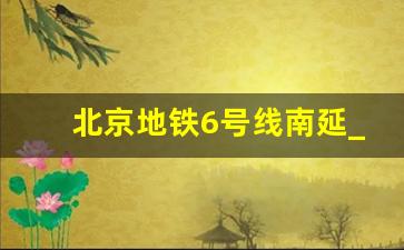 北京地铁6号线南延_西安6号线南段什么通车