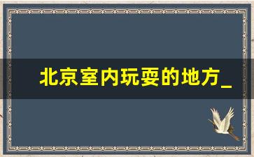 北京室内玩耍的地方_去北京不需要预约的地方