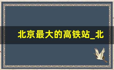 北京最大的高铁站_北京有几个高铁站,位置在哪里