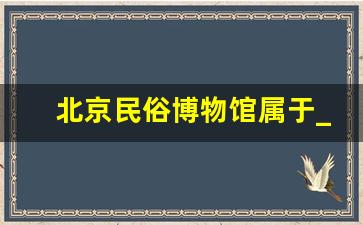 北京民俗博物馆属于_北京市属博物馆