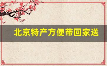 北京特产方便带回家送人_北京比较有代表性的礼物