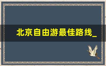 北京自由游最佳路线_北京旅游攻略必去景点带孩子