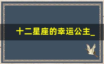 十二星座的幸运公主_12星座中真正的公主