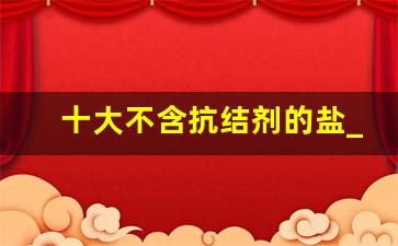 十大不含抗结剂的盐_中国最好盐第一名