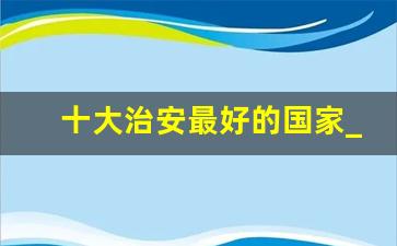 十大治安最好的国家_全球国家安全排名100