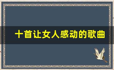 十首让女人感动的歌曲_最容易让女生感动的歌