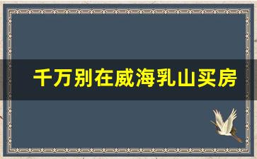 千万别在威海乳山买房子_乳山房子为什么不能买