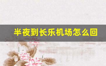 半夜到长乐机场怎么回市内_福州飞机场大巴到福州哪里