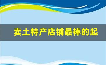 卖土特产店铺最棒的起名_乡土气息的农副产品店名