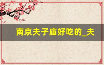 南京夫子庙好吃的_夫子庙必去的6个景点