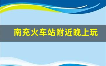 南充火车站附近晚上玩的_南充除了大西街和花市街