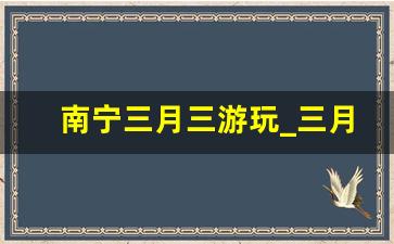 南宁三月三游玩_三月三去广西哪里旅游好