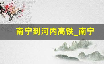 南宁到河内高铁_南宁到云南高铁要多久