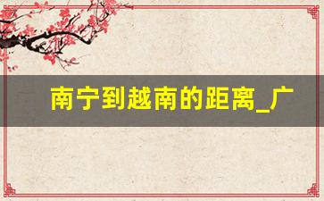 南宁到越南的距离_广西离河内最近有多少公里