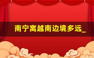 南宁离越南边境多远_南宁距离越南最近多少公里