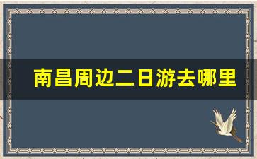 南昌周边二日游去哪里_南昌旅游景点三日游