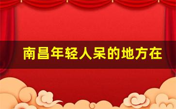 南昌年轻人呆的地方在那_南昌适合青年玩的地方