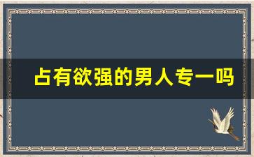 占有欲强的男人专一吗_如何把占有欲强烈改掉