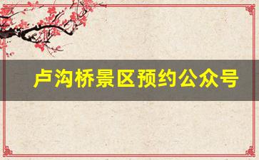 卢沟桥景区预约公众号_卢沟桥60以上如何预约