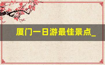 厦门一日游最佳景点_厦门同安小吃一条街在哪里