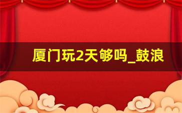 厦门玩2天够吗_鼓浪屿晚上全是鬼