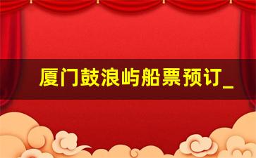 厦门鼓浪屿船票预订_鼓浪屿到厦门轮渡时刻表