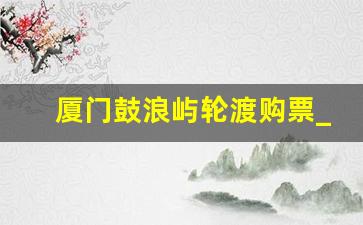 厦门鼓浪屿轮渡购票_鼓浪屿船票购买公众号