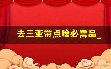 去三亚带点啥必需品_三亚必带清单