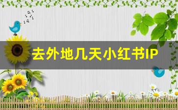 去外地几天小红书IP会更新吗_怎么让自己ip显示外省