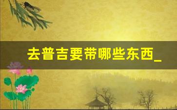 去普吉要带哪些东西_去普吉岛需要准备什么