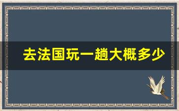 去法国玩一趟大概多少钱_去法国需要带多少钱