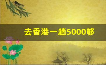 去香港一趟5000够吗_去香港两天5000够吗