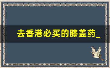 去香港必买的膝盖药_香港出的治膝盖疼的药