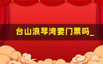 台山浪琴湾要门票吗_台山浪琴湾攻略